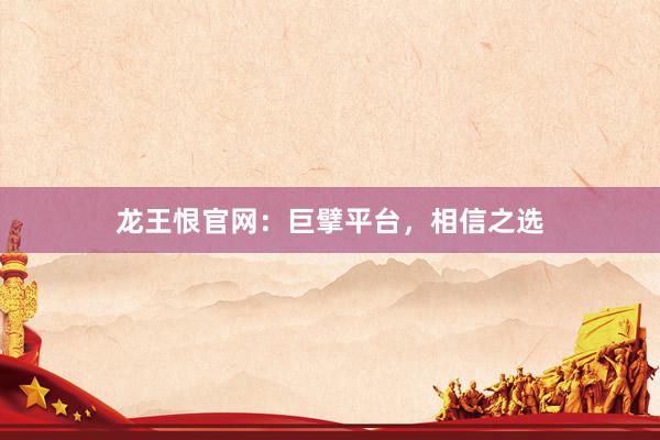 龙王恨官网：巨擘平台，相信之选